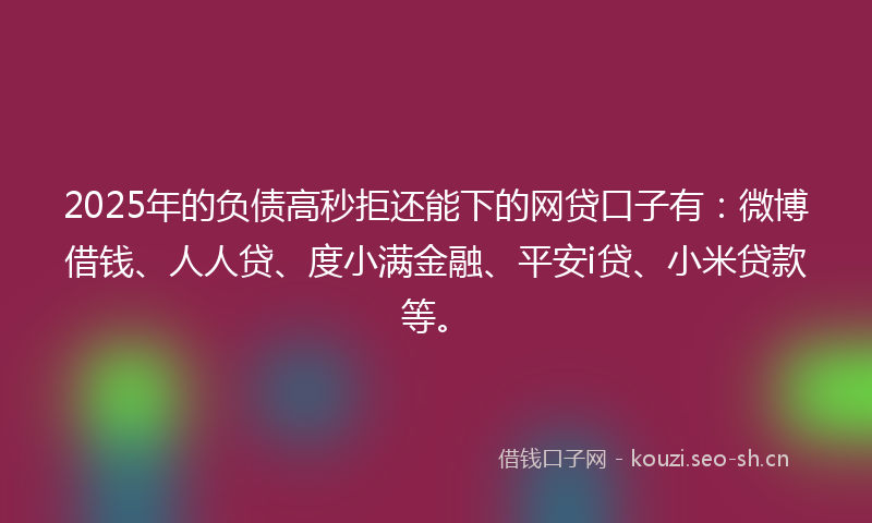 2025年的负债高秒拒还能下的网贷口子有：微博借钱、人人贷、度小满金融、平安i贷、小米贷款等。