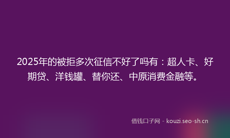 2025年的被拒多次征信不好了吗有：超人卡、好期贷、洋钱罐、替你还、中原消费金融等。