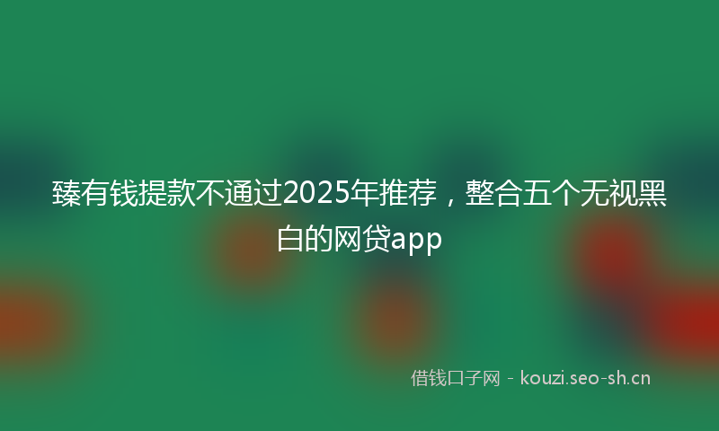 臻有钱提款不通过2025年推荐,整合五个无视黑白的网贷app