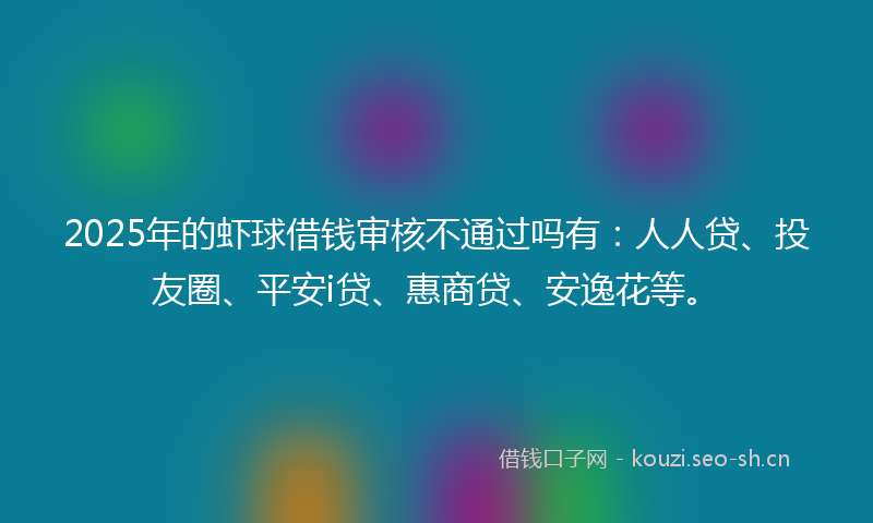 2025年的虾球借钱审核不通过吗有：人人贷、投友圈、平安i贷、惠商贷、安逸花等。