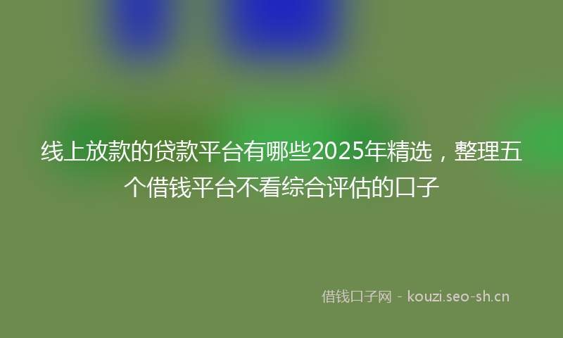 线上放款的贷款平台有哪些2025年精选，整理五个借钱平台不看综合评估的口子