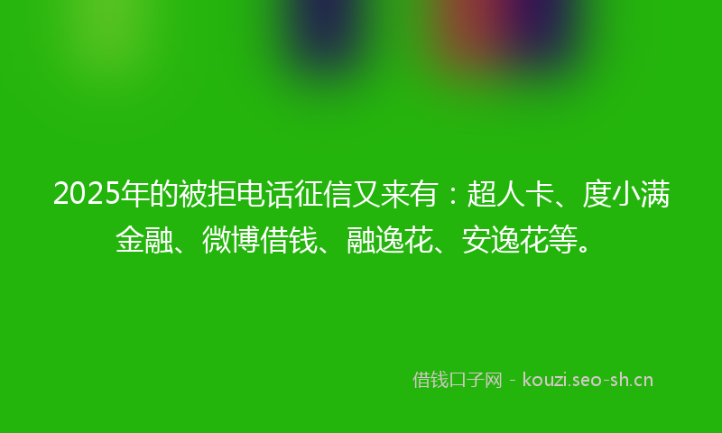 2025年的被拒电话征信又来有：超人卡、度小满金融、微博借钱、融逸花、安逸花等。