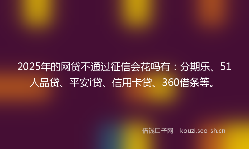 2025年的网贷不通过征信会花吗有：分期乐、51人品贷、平安i贷、信用卡贷、360借条等。