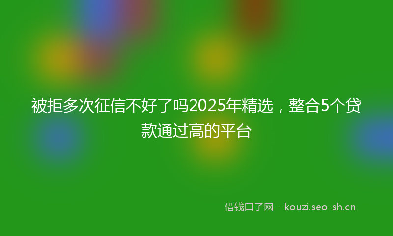 被拒多次征信不好了吗2025年精选，整合5个贷款通过高的平台