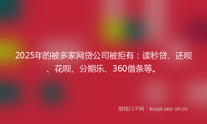 2025年的被多家网贷公司被拒有：读秒贷、还呗、花呗、分期乐、360借条等。