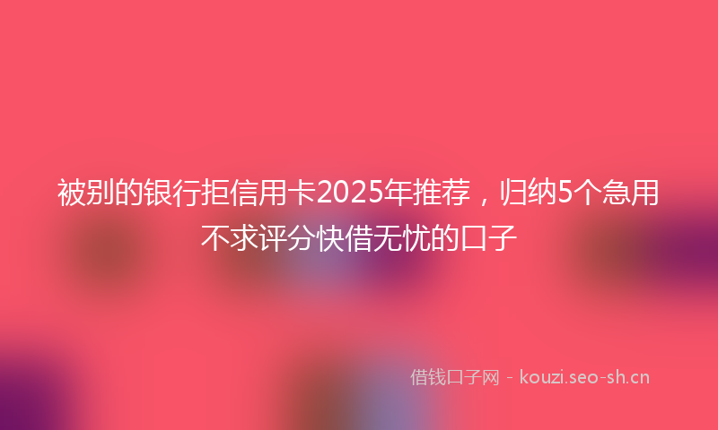 被别的银行拒信用卡2025年推荐，归纳5个急用不求评分快借无忧的口子