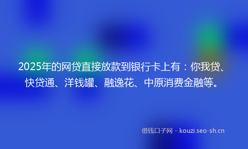 2025年的网贷直接放款到银行卡上有：你我贷、快贷通、洋钱罐、融逸花、中原消费金融等。