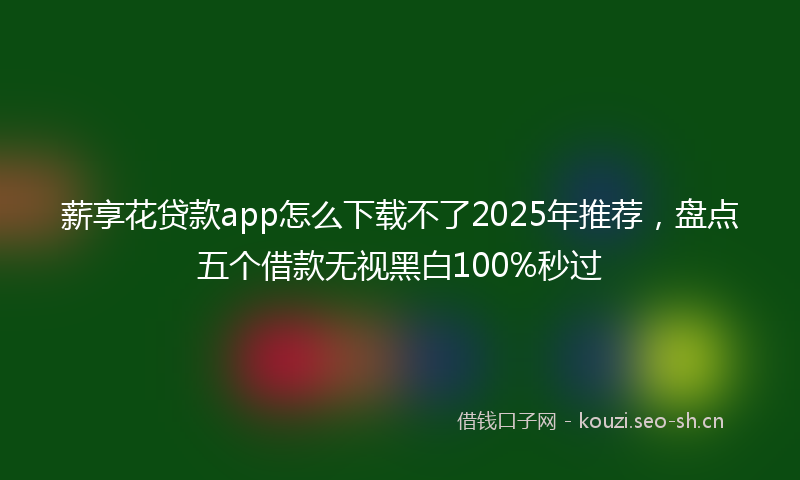 薪享花贷款app怎么下载不了2025年推荐，盘点五个借款无视黑白100%秒过