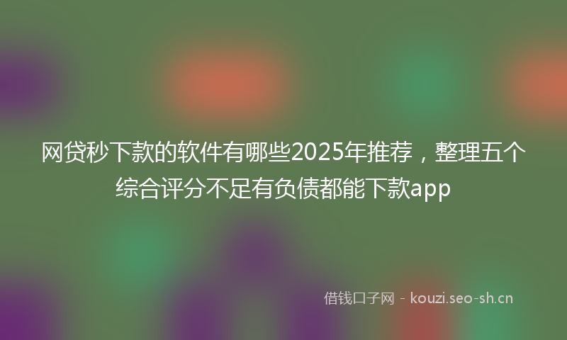 网贷秒下款的软件有哪些2025年推荐，整理五个综合评分不足有负债都能下款app
