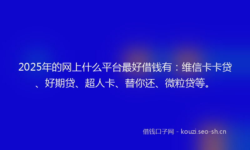 2025年的网上什么平台最好借钱有：维信卡卡贷、好期贷、超人卡、替你还、微粒贷等。