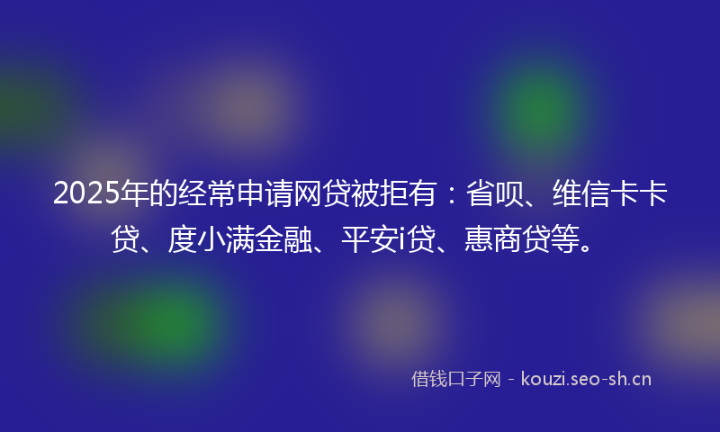 2025年的经常申请网贷被拒有：省呗、维信卡卡贷、度小满金融、平安i贷、惠商贷等。