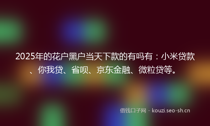 2025年的花户黑户当天下款的有吗有：小米贷款、你我贷、省呗、京东金融、微粒贷等。