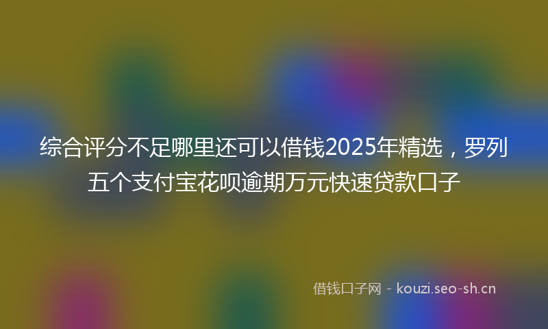 综合评分不足哪里还可以借钱2025年精选，罗列五个支付宝花呗逾期万元快速贷款口子