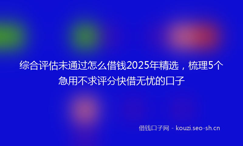 综合评估未通过怎么借钱2025年精选，梳理5个急用不求评分快借无忧的口子