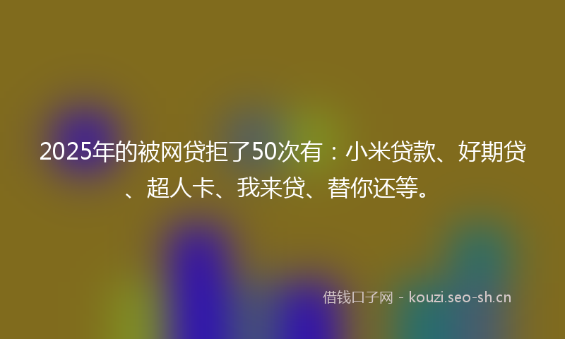 2025年的被网贷拒了50次有：小米贷款、好期贷、超人卡、我来贷、替你还等。