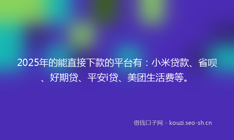 2025年的能直接下款的平台有：小米贷款、省呗、好期贷、平安i贷、美团生活费等。