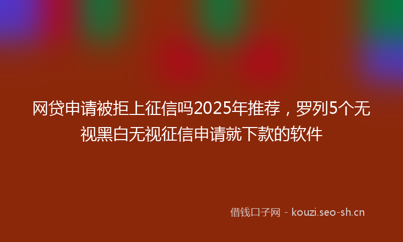 网贷申请被拒上征信吗2025年推荐，罗列5个无视黑白无视征信申请就下款的软件