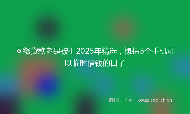 网络贷款老是被拒2025年精选,概括5个手机可以临时借钱的口子