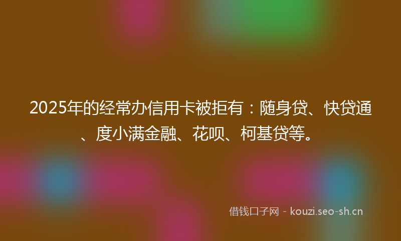 2025年的经常办信用卡被拒有：随身贷、快贷通、度小满金融、花呗、柯基贷等。