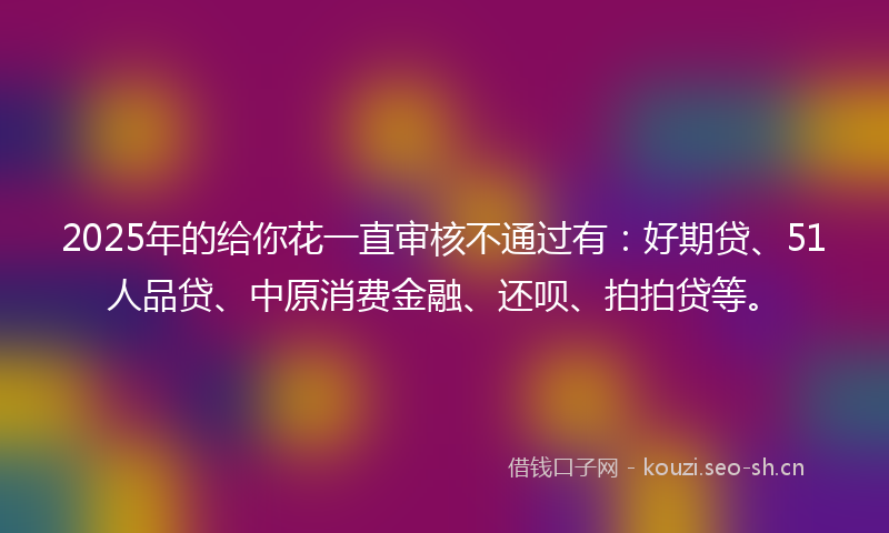 2025年的给你花一直审核不通过有：好期贷、51人品贷、中原消费金融、还呗、拍拍贷等。