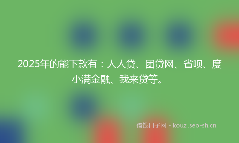 2025年的能下款有：人人贷、团贷网、省呗、度小满金融、我来贷等。