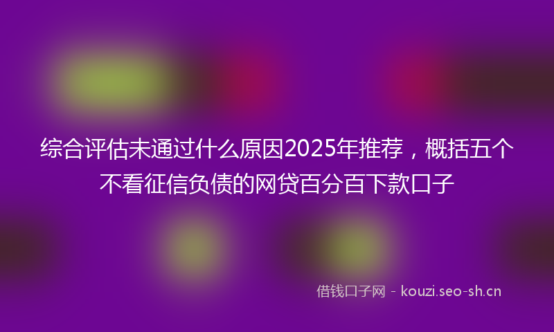 综合评估未通过什么原因2025年推荐，概括五个不看征信负债的网贷百分百下款口子