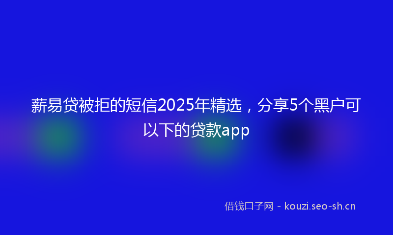 薪易贷被拒的短信2025年精选，分享5个黑户可以下的贷款app