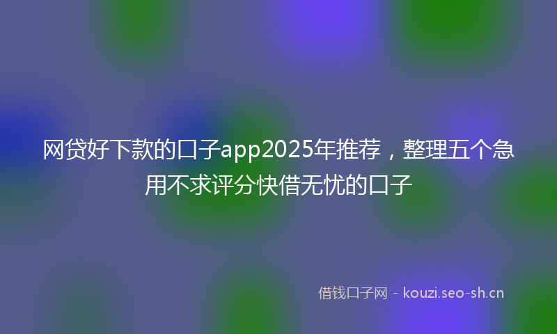 网贷好下款的口子app2025年推荐，整理五个急用不求评分快借无忧的口子