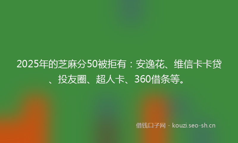 2025年的芝麻分50被拒有：安逸花、维信卡卡贷、投友圈、超人卡、360借条等。