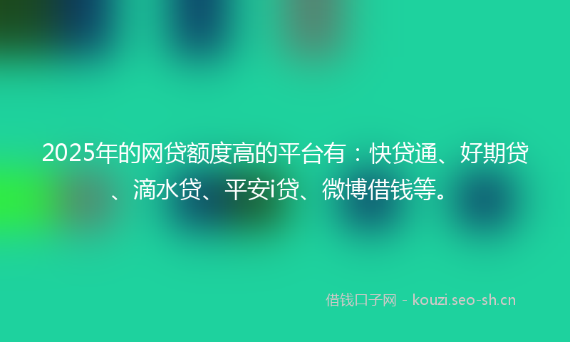 2025年的网贷额度高的平台有：快贷通、好期贷、滴水贷、平安i贷、微博借钱等。