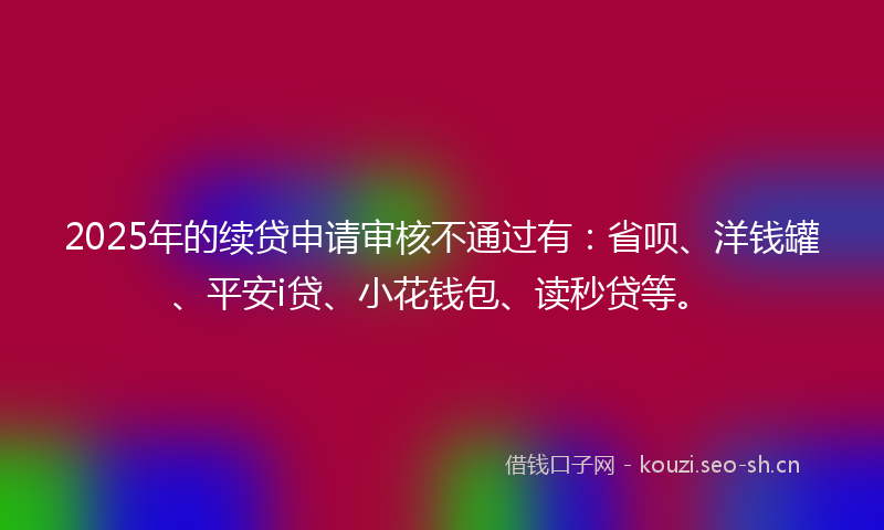 2025年的续贷申请审核不通过有：省呗、洋钱罐、平安i贷、小花钱包、读秒贷等。