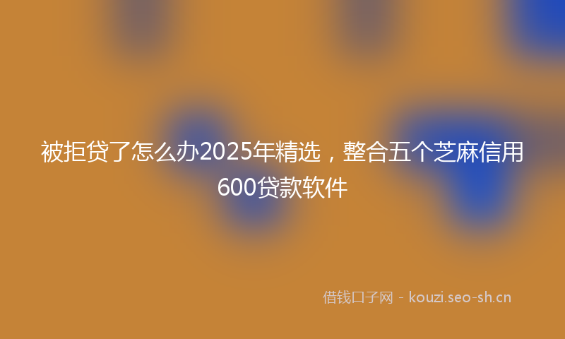 被拒贷了怎么办2025年精选，整合五个芝麻信用600贷款软件