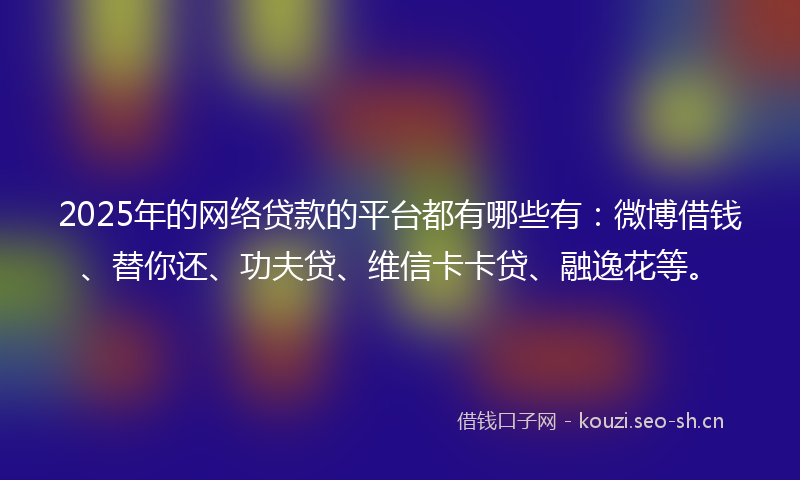 2025年的网络贷款的平台都有哪些有：微博借钱、替你还、功夫贷、维信卡卡贷、融逸花等。