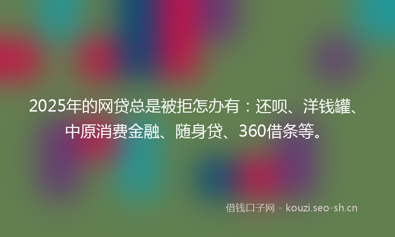 2025年的网贷总是被拒怎办有：还呗、洋钱罐、中原消费金融、随身贷、360借条等。