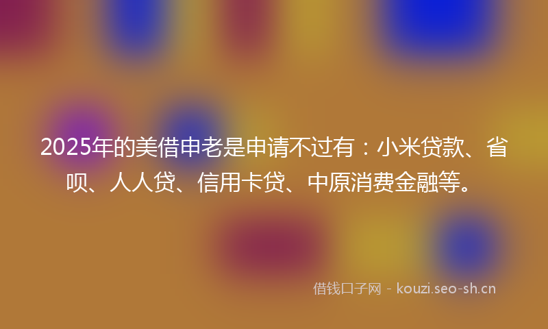 2025年的美借申老是申请不过有：小米贷款、省呗、人人贷、信用卡贷、中原消费金融等。