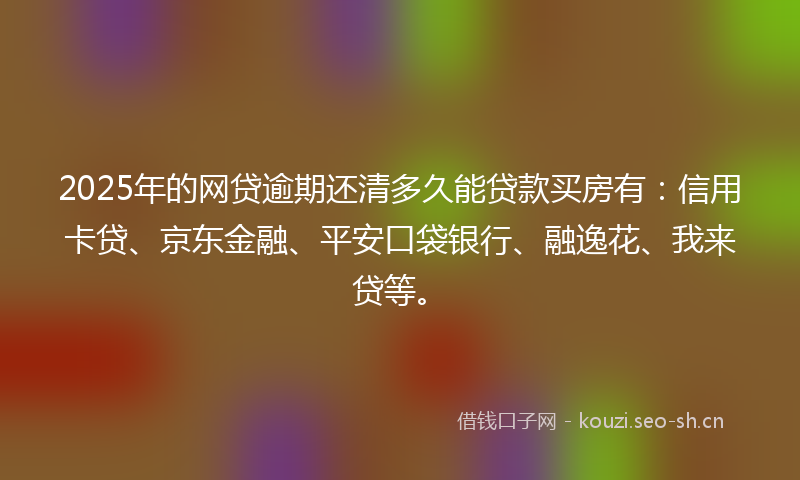2025年的网贷逾期还清多久能贷款买房有：信用卡贷、京东金融、平安口袋银行、融逸花、我来贷等。