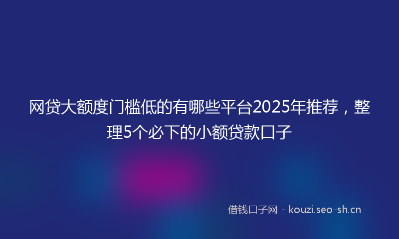 网贷大额度门槛低的有哪些平台2025年推荐，整理5个必下的小额贷款口子