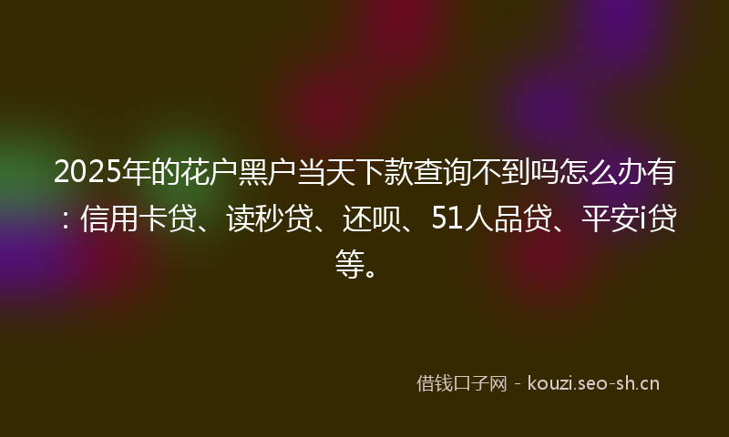 2025年的花户黑户当天下款查询不到吗怎么办有：信用卡贷、读秒贷、还呗、51人品贷、平安i贷等。