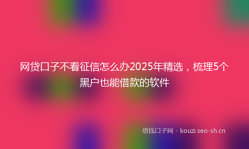 网贷口子不看征信怎么办2025年精选，梳理5个黑户也能借款的软件
