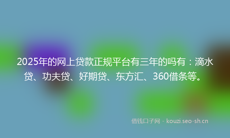 2025年的网上贷款正规平台有三年的吗有：滴水贷、功夫贷、好期贷、东方汇、360借条等。
