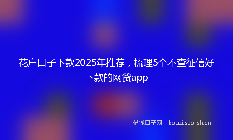 花户口子下款2025年推荐，梳理5个不查征信好下款的网贷app