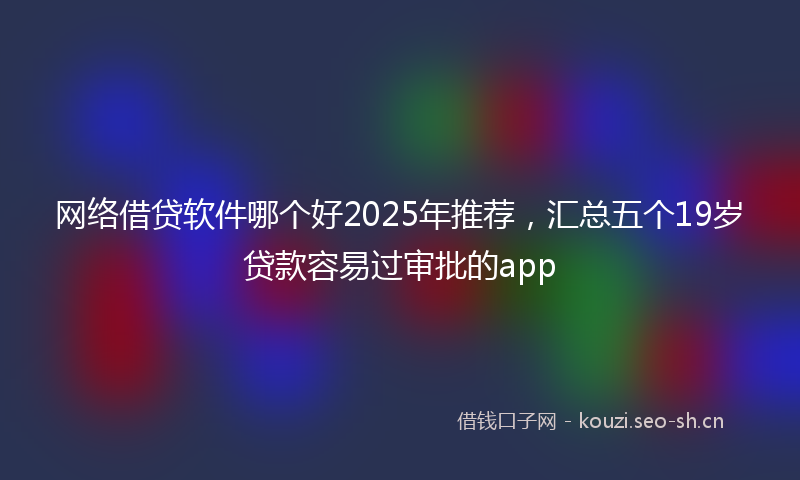 网络借贷软件哪个好2025年推荐，汇总五个19岁贷款容易过审批的app