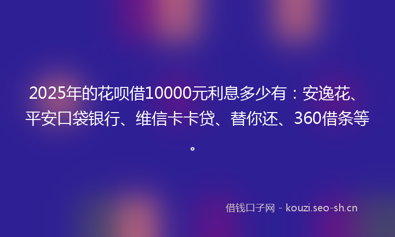 2025年的花呗借10000元利息多少有：安逸花、平安口袋银行、维信卡卡贷、替你还、360借条等。