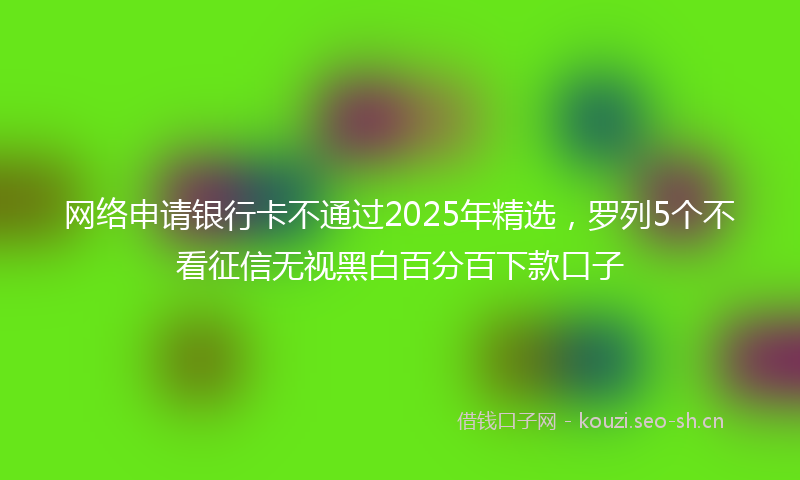 网络申请银行卡不通过2025年精选，罗列5个不看征信无视黑白百分百下款口子