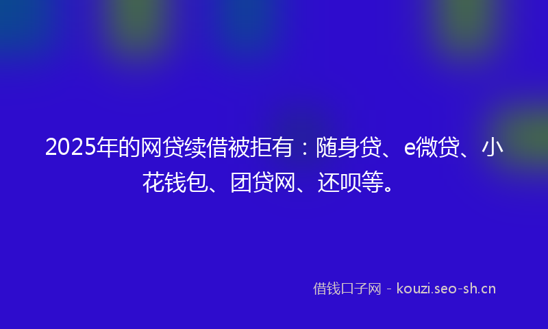 2025年的网贷续借被拒有：随身贷、e微贷、小花钱包、团贷网、还呗等。