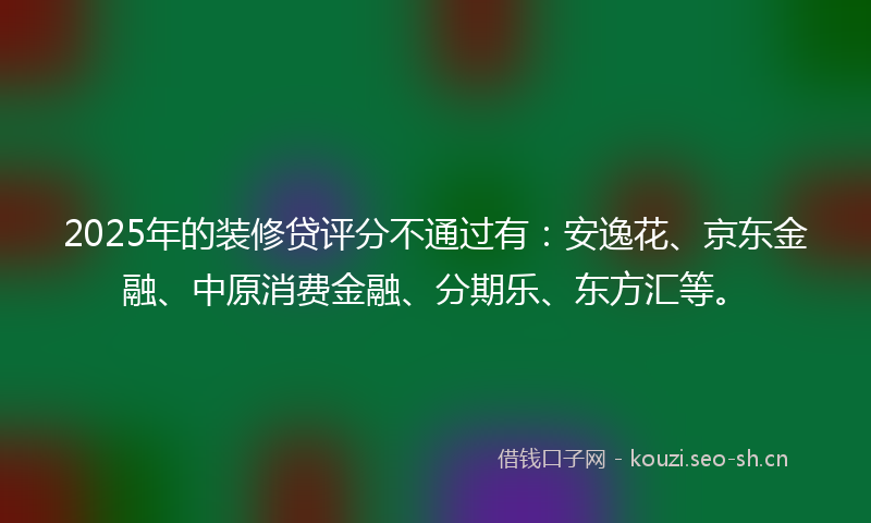 2025年的装修贷评分不通过有：安逸花、京东金融、中原消费金融、分期乐、东方汇等。
