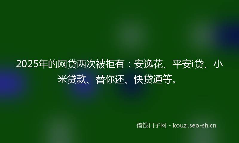 2025年的网贷两次被拒有：安逸花、平安i贷、小米贷款、替你还、快贷通等。