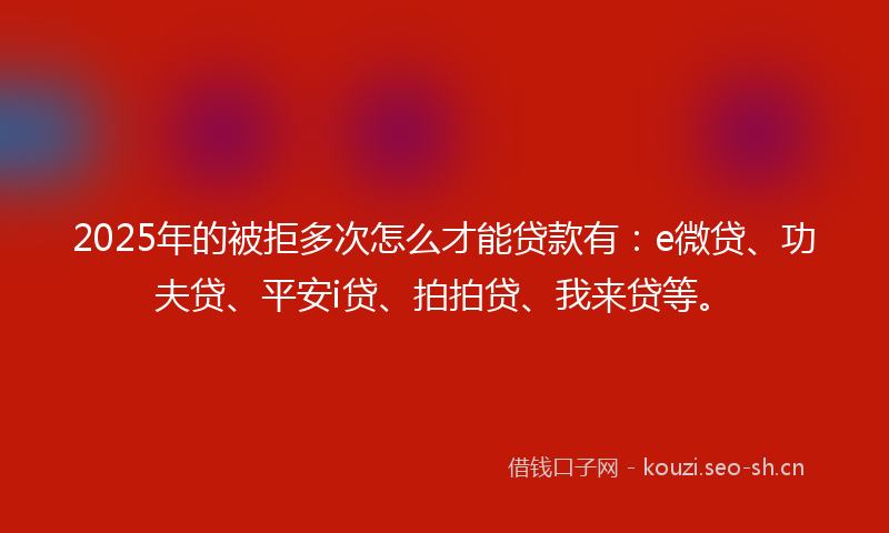2025年的被拒多次怎么才能贷款有：e微贷、功夫贷、平安i贷、拍拍贷、我来贷等。