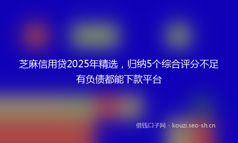 芝麻信用贷2025年精选，归纳5个综合评分不足有负债都能下款平台