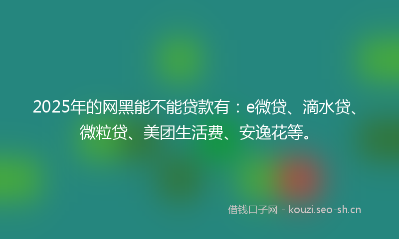 2025年的网黑能不能贷款有：e微贷、滴水贷、微粒贷、美团生活费、安逸花等。
